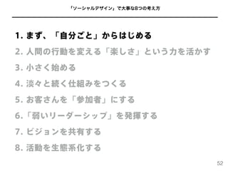 「ソーシャルデザイン」で大事な8つの考え方
1. まず、「自分ごと」からはじめる
2. 人間の行動を変える「楽しさ」という力を活かす
3. 小さく始める
4. 淡々と続く仕組みをつくる
5. お客さんを「参加者」にする
6.「弱いリーダーシップ」を発揮する
7. ビジョンを共有する
8. 活動を生態系化する
52
 