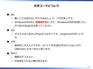 ⽂字コードについて
sjis
悪いことは⾔わないのでやめましょう。バグが多いです。-
WindowsのSJISと 互換性がない ので、WindowsのSJISを使いたい
のであればcp932を使ってください
-
ujis
オススメはしませんがsjisよりはマシです。eucjpmsの⽅がいいで
す。
-
utf8
基本的にオススメですが、4バイト⽂字(絵⽂字)が⼊らないので、
utf8mb4にするべきかと思います。
-
latin1
暗黙のデフォルト。-
⽇本語を⼊れると闇が⾒えます。-
11/144
 