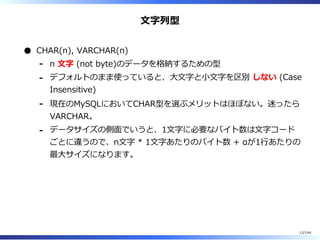 ⽂字列型
CHAR(n), VARCHAR(n)
n ⽂字 (not byte)のデータを格納するための型-
デフォルトのまま使っていると、⼤⽂字と⼩⽂字を区別 しない (Case
Insensitive)
-
現在のMySQLにおいてCHAR型を選ぶメリットはほぼない。迷ったら
VARCHAR。
-
データサイズの側⾯でいうと、1⽂字に必要なバイト数は⽂字コード
ごとに違うので、n⽂字 * 1⽂字あたりのバイト数 + αが1⾏あたりの
最⼤サイズになります。
-
12/144
 