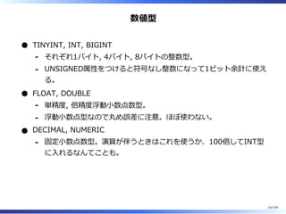 数値型
TINYINT, INT, BIGINT
それぞれ1バイト, 4バイト, 8バイトの整数型。-
UNSIGNED属性をつけると符号なし整数になって1ビット余計に使え
る。
-
FLOAT, DOUBLE
単精度, 倍精度浮動⼩数点数型。-
浮動⼩数点型なので丸め誤差に注意。ほぼ使わない。-
DECIMAL, NUMERIC
固定⼩数点数型。演算が伴うときはこれを使うか、100倍してINT型
に⼊れるなんてことも。
-
14/144
 
