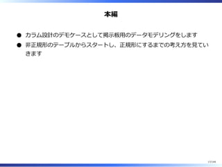 本編
カラム設計のデモケースとして掲⽰板⽤のデータモデリングをします
非正規形のテーブルからスタートし、正規形にするまでの考え⽅を⾒てい
きます
17/144
 