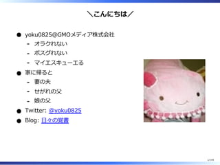 ＼こんにちは／
yoku0825＠GMOメディア株式会社
オラクれない-
ポスグれない-
マイエスキューエる-
家に帰ると
妻の夫-
せがれの⽗-
娘の⽗-
Twitter: @yoku0825
Blog: ⽇々の覚書
1/144
 