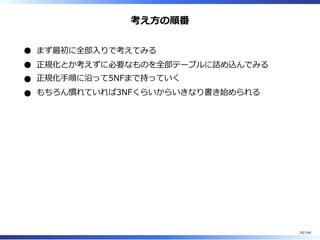 考え⽅の順番
まず最初に全部⼊りで考えてみる
正規化とか考えずに必要なものを全部テーブルに詰め込んでみる
正規化⼿順に沿って5NFまで持っていく
もちろん慣れていれば3NFくらいからいきなり書き始められる
20/144
 