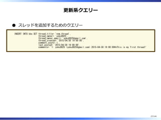 更新系クエリー
スレッドを追加するためのクエリー
INSERT INTO bbs SET thread_title= 'new_thread',
thread_owner= 'yoku0825',
thread_owner_email= 'yoku0825@gmail.com',
thread_created= '2015/04/30 19:00:00',
comment_count= 1,
last_posted= '2015/04/30 19:00:00',
comments= '1: yoku0825 <yoku0825@gmail.com> 2015-04-30 19:00:00nThis is my first thread!'
27/144
 