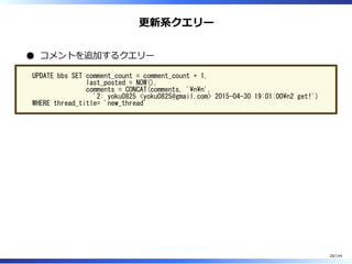 更新系クエリー
コメントを追加するクエリー
UPDATE bbs SET comment_count = comment_count + 1,
last_posted = NOW(),
comments = CONCAT(comments, 'nn',
'2: yoku0825 <yoku0825@gmail.com> 2015-04-30 19:01:00n2 get!')
WHERE thread_title= 'new_thread'
28/144
 