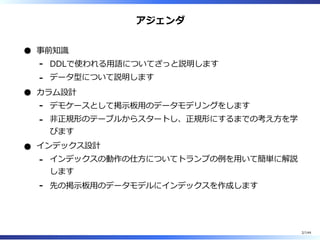 アジェンダ
事前知識
DDLで使われる⽤語についてざっと説明します-
データ型について説明します-
カラム設計
デモケースとして掲⽰板⽤のデータモデリングをします-
非正規形のテーブルからスタートし、正規形にするまでの考え⽅を学
びます
-
インデックス設計
インデックスの動作の仕⽅についてトランプの例を⽤いて簡単に解説
します
-
先の掲⽰板⽤のデータモデルにインデックスを作成します-
2/144
 