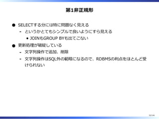 第1非正規形
SELECTする分には特に問題なく⾒える
というかとてもシンプルで良いようにすら⾒える
JOINもGROUP BYも出てこない
-
更新処理が破綻している
⽂字列操作で追加、削除-
⽂字列操作はSQL外の範疇になるので、RDBMSの利点をほとんど受
けられない
-
32/144
 
