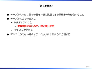 第1正規形
テーブルの中には個々の⾏を⼀意に識別できる候補キーが存在すること
テーブルの全ての要素は
NULLでないこと
宗教問題に近いので、軽く流します
-
アトミックである-
アトミックでない場合はアトミックになるように分割する
36/144
 