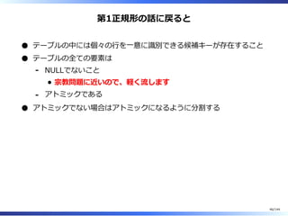 第1正規形の話に戻ると
テーブルの中には個々の⾏を⼀意に識別できる候補キーが存在すること
テーブルの全ての要素は
NULLでないこと
宗教問題に近いので、軽く流します
-
アトミックである-
アトミックでない場合はアトミックになるように分割する
46/144
 