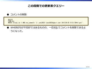 この段階での更新系クエリー
コメントの削除
DELETE
FROM bbs
WHERE thread_id= 1 AND one_comment= '2: yoku0825 <yoku0825@gmail.com> 2015-04-30 19:01:00n2 get!';
WHERE句が不恰好ではあるものの、⼀応SQLでコメントを削除できるよ
うになった。
55/144
 