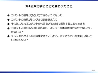 第1正規化することで変わったこと
コメントの削除が(SQLで)できるようになった
コメントの投稿がシンプルなINSERT⽂に
その気になればコメントの内容をUPDATEで編集することもできる
コメント追加のINSERTのために、スレッド本体の情報も持たせないとい
けないの︖
スレッドのタイトルが編集できたとしたら、たくさんの⾏を更新しないと
いけなくない︖
60/144
 
