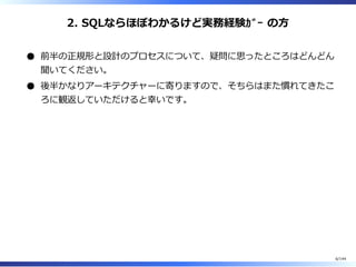 2. SQLならほぼわかるけど実務経験ｶﾞｰ の⽅
前半の正規形と設計のプロセスについて、疑問に思ったところはどんどん
聞いてください。
後半かなりアーキテクチャーに寄りますので、そちらはまた慣れてきたこ
ろに観返していただけると幸いです。
6/144
 