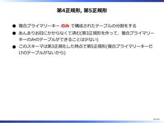 第4正規形, 第5正規形
複合プライマリーキー のみ で構成されたテーブルの分割をする
あんまりお目にかからなくて済む(第3正規形を作って、複合プライマリー
キーのみのテーブルができることは少ない)
このスキーマは第3正規化した時点で第5正規形(複合プライマリーキーだ
けのテーブルがないから)
83/144
 