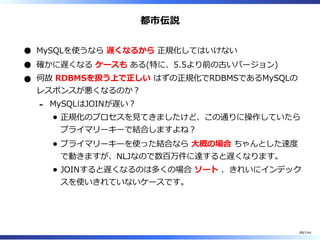 都市伝説
MySQLを使うなら 遅くなるから 正規化してはいけない
確かに遅くなる ケースも ある(特に、5.5より前の古いバージョン)
何故 RDBMSを扱う上で正しい はずの正規化でRDBMSであるMySQLの
レスポンスが悪くなるのか︖
MySQLはJOINが遅い︖
正規化のプロセスを⾒てきましたけど、この通りに操作していたら
プライマリーキーで結合しますよね︖
プライマリーキーを使った結合なら ⼤概の場合 ちゃんとした速度
で動きますが、NLJなので数百万件に達すると遅くなります。
JOINすると遅くなるのは多くの場合 ソート 、きれいにインデック
スを使いきれていないケースです。
-
88/144
 