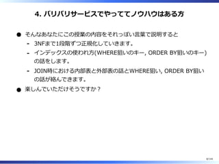 4. バリバリサービスでやっててノウハウはある⽅
そんなあなたにこの授業の内容をそれっぽい⾔葉で説明すると
3NFまで1段階ずつ正規化していきます。-
インデックスの使われ⽅(WHERE狙いのキー, ORDER BY狙いのキー)
の話をします。
-
JOIN時における内部表と外部表の話とWHERE狙い, ORDER BY狙い
の話が絡んできます。
-
楽しんでいただけそうですか︖
8/144
 