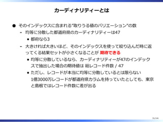 カーディナリティーとは
そのインデックスに含まれる”取りうる値のバリエーション”の数
均等に分散した都道府県のカーディナリティーは47
都府なら3
-
⼤きければ⼤きいほど、そのインデックスを使って絞り込んだ時に返
ってくる結果セットが⼩さくなることが 期待できる
均等に分散しているなら、カーディナリティーが47のインデック
スで抽出した場合の期待値は 総レコード件数 / 47
ただし、レコードが本当に均等に分散しているとは限らない
1億3000万レコードが都道府県カラムを持っていたとしても、東京
と島根ではレコード件数に差が出る
-
91/144
 