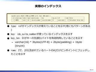 実際のインデックス
mysql55> explain SELECT * FROM card WHERE suite= 'heart' AND number= 1;
+----+-------------+-------+------+------------------+------------------+---------+-------------+------+--------------------------+
| id | select_type | table | type | possible_keys | key | key_len | ref | rows | Extra |
+----+-------------+-------+------+------------------+------------------+---------+-------------+------+--------------------------+
| 1 | SIMPLE | card | ref | idx_suite_number | idx_suite_number | 51 | const,const | 2 | Using where; Using index |
+----+-------------+-------+------+------------------+------------------+---------+-------------+------+--------------------------+
type: refがインデックスが使えていることを⽰す(他にもパターンがある
)
key: idx_suite_numberが使っているインデックスを⽰す
key_len: 51がキーの先頭51バイトを有効利⽤していることを⽰す
varchar(16) * 3bytes(UTF-8) + 2byte(padding) + 1byte
(tinyint)
-
rows: 2で、2⾏(含まれているハートのA)だけピンポイントにフェッチし
たことを⽰す
98/144
 