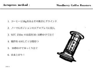1.  コーヒー豆18gをおよそ中挽きにグラインド
2.  ノーマルポジションのエアロプレスに投入
3.  92℃ 250cc のお湯を30 50秒かけて注ぐ
4.  撹拌を４回して１分間待つ
5.  30秒かけてゆっくり注ぐ
6.  出来上がり！
2014.4
Aeropress method : 	
 Woodberry Coffee Roasters	
 