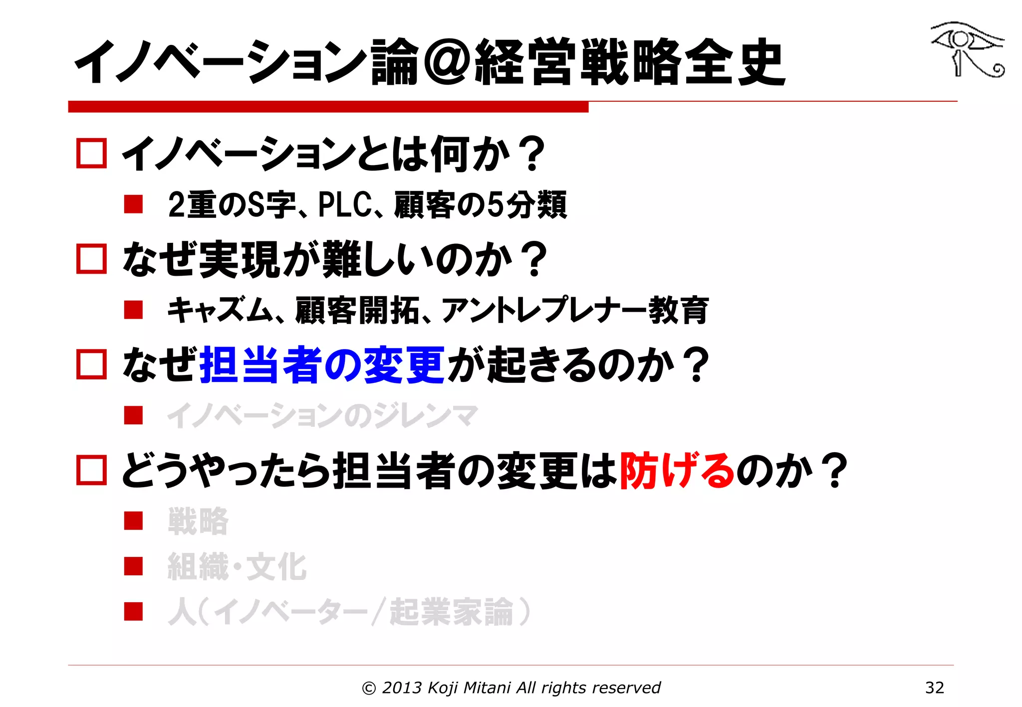 イノベーション論＠経営戦略全史
 イノベーションとは何か？
 2重のS字、PLC、顧客の5分類

 なぜ実現が難しいのか？
 キャズム、顧客開拓、アントレプレナー教育

 なぜ担当者の変更が起きるのか？
 イノベーションのジレンマ

 どうやったら担当者の変更は防げるのか？
 戦略
 組織・文化
 人（イノベーター/起業家論）
© 2013 Koji Mitani All rights reserved

32

 