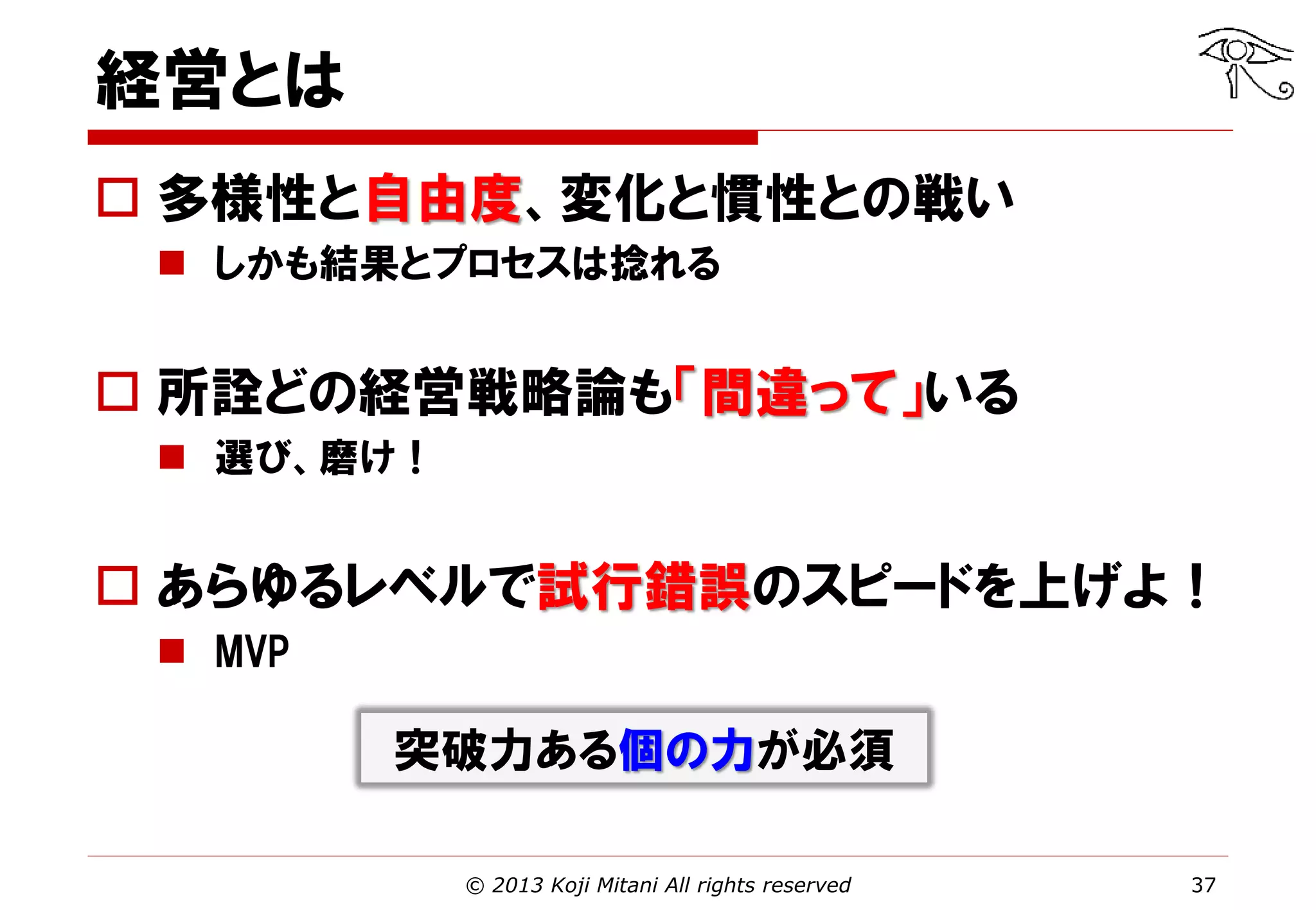 経営とは
 多様性と自由度、変化と慣性との戦い
 しかも結果とプロセスは捻れる

 所詮どの経営戦略論も「間違って」いる
 選び、磨け！

 あらゆるレベルで試行錯誤のスピードを上げよ！
 MVP

突破力ある個の力が必須
© 2013 Koji Mitani All rights reserved

37

 