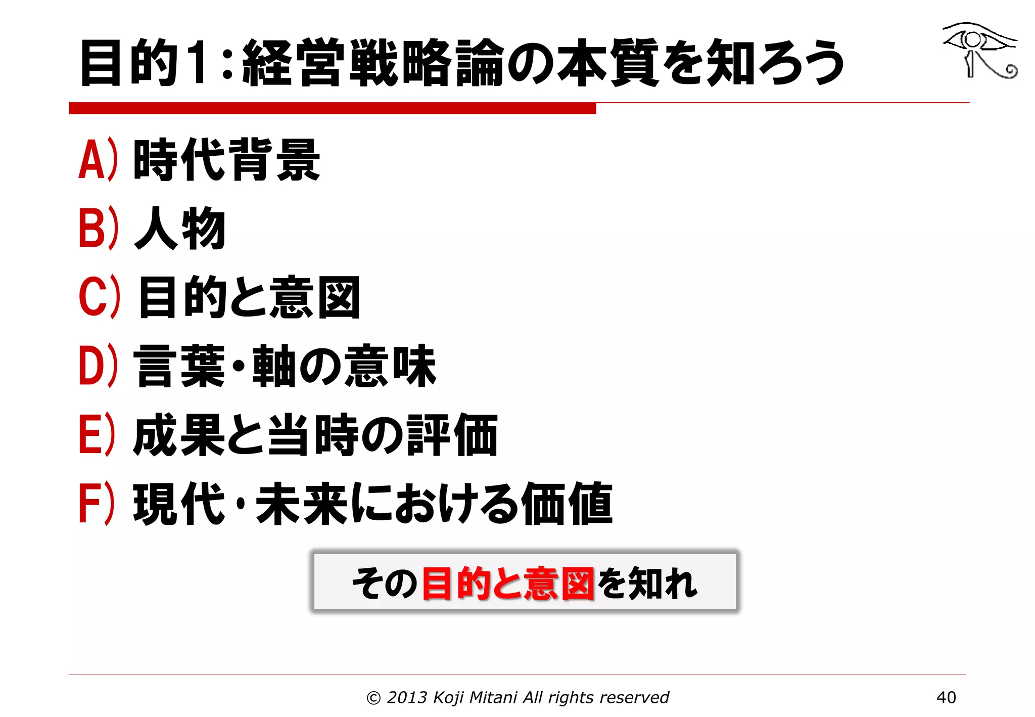 目的1：経営戦略論の本質を知ろう
A)時代背景
B)人物
C)目的と意図
D)言葉・軸の意味
E)成果と当時の評価
F)現代･未来における価値
その目的と意図を知れ
© 2013 Koji Mitani All rights reserved

40

 
