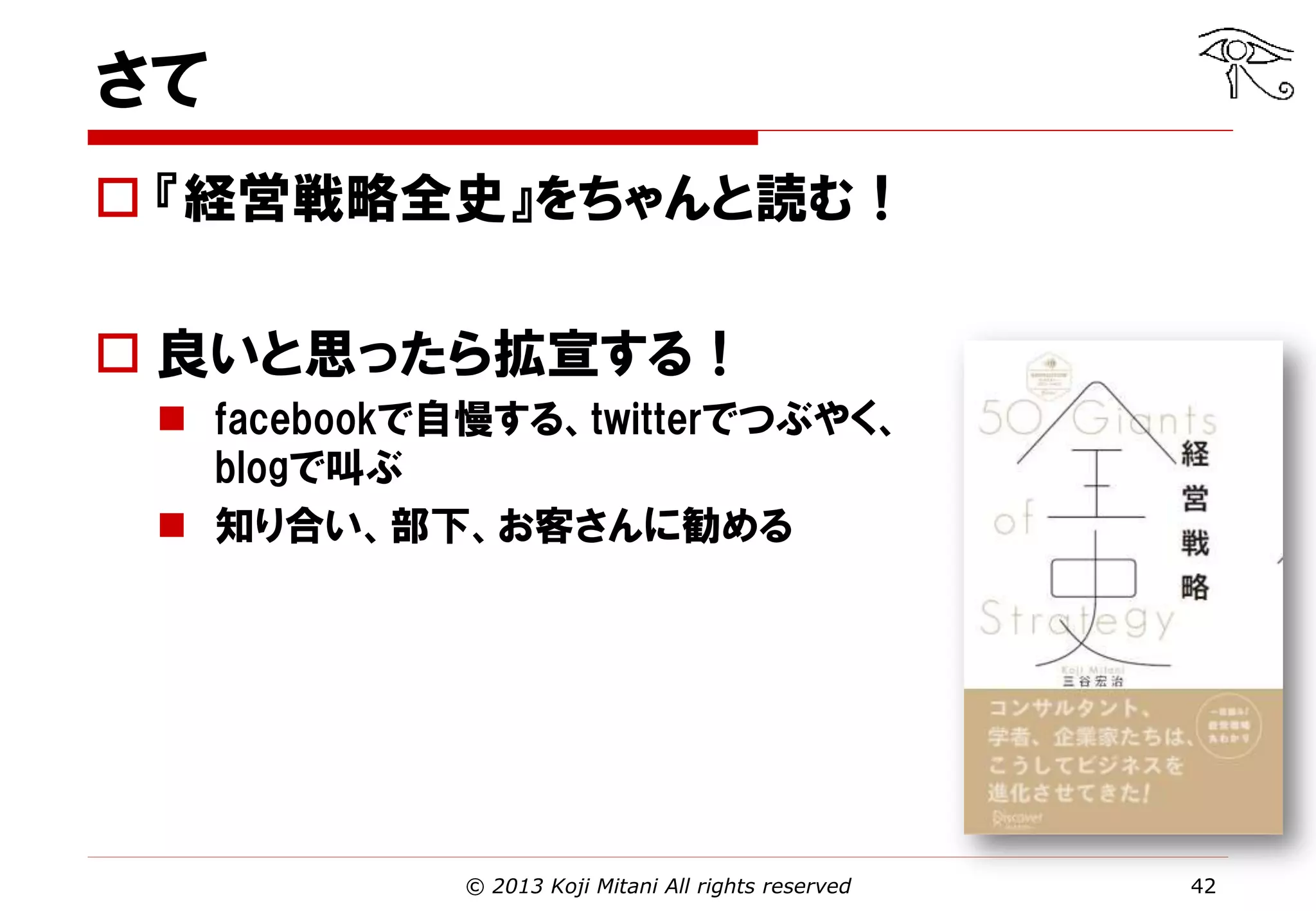 さて
 『経営戦略全史』をちゃんと読む！
 良いと思ったら拡宣する！
 facebookで自慢する、twitterでつぶやく、
blogで叫ぶ
 知り合い、部下、お客さんに勧める

© 2013 Koji Mitani All rights reserved

42

 