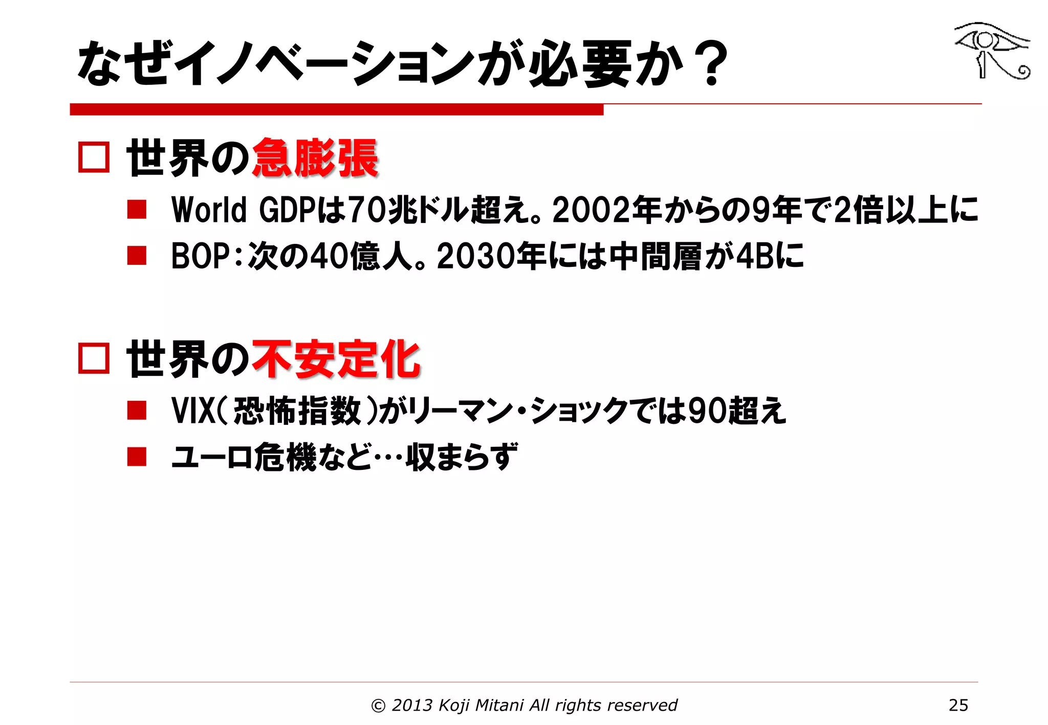 なぜイノベーションが必要か？
 世界の急膨張
 World GDPは70兆ドル超え。2002年からの9年で2倍以上に
 BOP：次の40億人。2030年には中間層が4Bに

 世界の不安定化
 VIX（恐怖指数）がリーマン・ショックでは90超え
 ユーロ危機など…収まらず

© 2013 Koji Mitani All rights reserved

25

 