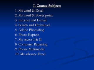 I. Course Subject: 1. Ms word & Excel 2. Ms word & Power point 3. Internet and E-mail:  4. Search and Download 5. Adobe Photoshop  6. Photo Express 7. Ms access I & II 8. Computer Repairing 9. Phone Multimedia 10. Ms advance Excel 