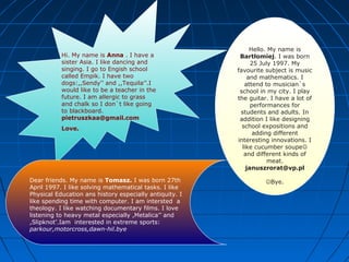 Hello. My name is
Bartłomiej. I was born
25 July 1997. My
favourite subject is music
and mathematics. I
attend to musician`s
school in my city. I play
the guitar. I have a lot of
performances for
students and adults. In
addition I like designing
school expositions and
adding different
interesting innovations. I
like cucumber soupe
and different kinds of
meat.
januszrorat@vp.pl
Bye.
Hi. My name is Anna . I have a
sister Asia. I like dancing and
singing. I go to Engish school
called Empik. I have two
dogs:,,Sendy’’ and ,,Tequila’’.I
would like to be a teacher in the
future. I am allergic to grass
and chalk so I don`t like going
to blackboard.
pietruszkaa@gmail.com
Love.
Dear friends. My name is Tomasz. I was born 27th
April 1997. I like solving mathematical tasks. I like
Physical Education ans history especially antiquity. I
like spending time with computer. I am intersted a
theology. I like watching documentary films. I love
listening to heavy metal especially ,Metalica’’ and
,Slipknot’.Iam interested in extreme sports:
parkour,motorcross,dawn-hil.bye
 
