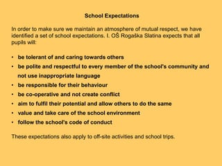 School ExpectationsIn order to make sure we maintain an atmosphere of mutual respect, we have identified a set of school expectations. I. OŠ RogaškaSlatina expects that all pupils will:   be tolerant of and caring towards others