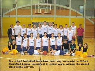 Our  school  basketball  team  have  been  very  successful  in  School Basketball  League  tournament  in  recent  years,  winning  the second place trophy last year.