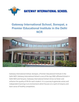 Gateway International School, Sonepat, a
   Premier Educational Institute in the Delhi
                     NCR




Gateway International School, Sonepat, a Premier Educational Institute in the
Delhi NCR. Gateway International School is one of the top CBSE affiliated School in
Delhi NCR and Haryana. Gateway International School strives to foster and
enhance the quality of life for each student. It is a journey to generate active and
independent learning in an environment which focuses on a spirit of enquiry and
keen sense of healthy competition.
 