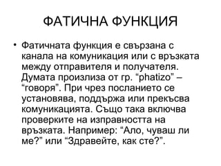 ФАТИЧНА ФУНКЦИЯ Фатичната функция е свързана с канала на комуникация или с връзката между отправителя и получателя. Думата произлиза от гр. “ phatizo”  – “говоря”. При чрез посланието се установява, поддържа или прекъсва комуникацията. Също така включва проверките на изправността на връзката. Например: “Ало, чуваш ли ме?” или “Здравейте, как сте?”. 