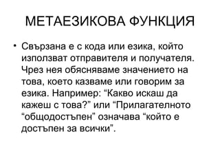 МЕТАЕЗИКОВА ФУНКЦИЯ Свързана е с кода или езика, който използват отправителя и получателя. Чрез нея обясняваме значението на това, което казваме или говорим за езика. Например: “Какво искаш да кажеш с това?” или “Прилагателното “общодостъпен” означава “който е достъпен за всички”. 
