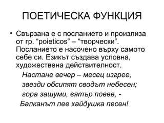 ПОЕТИЧЕСКА ФУНКЦИЯ Свързана е с посланието и произлиза от гр.  “poieticos” –  “творчески”. Посланието е насочено върху самото себе си. Езикът създава условна, художествена действителност. Настане вечер – месец изгрее, звезди обсипят сводът небесен; гора зашуми, вятър повее, -  Балканът пее хайдушка песен!  