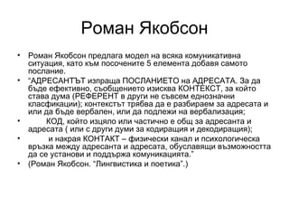 Роман Якобсон Роман Якобсон предлага модел на всяка комуникативна ситуация, като към посочените 5 елемента добавя самото послание. “ АДРЕСАНТЪТ изпраща ПОСЛАНИЕТО на АДРЕСАТА. За да бъде ефективно, съобщението изисква КОНТЕКСТ, за който става дума (РЕФЕРЕНТ в други не съвсем еднозначни класфикации); контекстът трябва да е разбираем за адресата и или да бъде вербален, или да подлежи на вербализация; КОД, който изцяло или частично е общ за адресанта и адресата ( или с други думи за кодиращия и декодиращия);   и накрая КОНТАКТ – физически канал и психологическа връзка между адресанта и адресата, обуславящи възможността да се установи и поддържа комуникацията.” (Роман Якобсон. “Лингвистика и поетика”.)  
