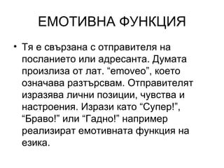 ЕМОТИВНА ФУНКЦИЯ Тя е свързана с отправителя на посланието или адресанта. Думата произлиза от лат. “ emoveo”,  което означава разтърсвам. Отправителят изразява лични позиции, чувства и настроения. Изрази като “Супер!”, “Браво!” или “Гадно!” например реализират емотивната функция на езика. 