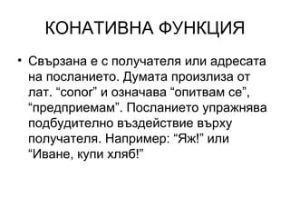 КОНАТИВНА ФУНКЦИЯ Свързана е с получателя или адресата на посланието. Думата произлиза от лат. “ conor”  и означава “опитвам се”, “предприемам”. Посланието упражнява подбудително въздействие върху получателя. Например: “Яж!” или “Иване, купи хляб!” 