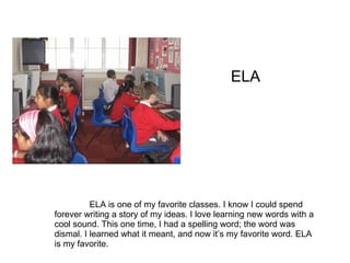 ELA ELA is one of my favorite classes. I know I could spend forever writing a story of my ideas. I love learning new words with a cool sound. This one time, I had a spelling word; the word was dismal. I learned what it meant, and now it’s my favorite word. ELA is my favorite.
