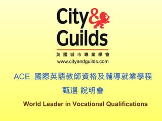 World Leader in Vocational Qualifications 英  國  城  市  專  業  學  會 ACE  國際英語教師資格及輔導就業學程 甄選 說明會 www.cityandguilds.com 