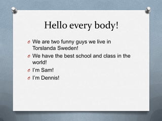 Hello every body!
O We are two funny guys we live in
Torslanda Sweden!
O We have the best school and class in the
world!
O I’m Sam!
O I’m Dennis!
 