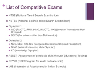 + List of Competitive Exams


NTSE (National Talent Search Examination)



NSTSE (National Science Talent Search Examination)



Olympiad 1





IMO (RMOTC, RMO, INMO, INMOTC, IMO) [Levels of International Math
Olympiad]
NSEO (For subjects other than Mathematics)

Olympiad 2





NCO, NSO, IMO, IEO (Conducted by Science Olympiad Foundation)
NIMO (National Interactive Math Olympiad)
KO (Knowledge Olympiad)



ASSET (Assessment of scholastic skills through Educational Testing)



CPYLS (CSIR Program for Youth on leadership)



IAIS (International Assessment for Indian Schools)

 
