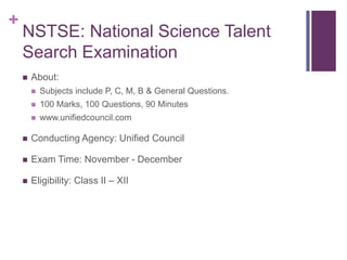 +

NSTSE: National Science Talent
Search Examination


About:


Subjects include P, C, M, B & General Questions.



100 Marks, 100 Questions, 90 Minutes



www.unifiedcouncil.com



Conducting Agency: Unified Council



Exam Time: November - December



Eligibility: Class II – XII

 