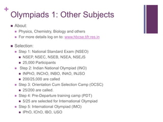 +

Olympiads 1: Other Subjects


About:





Physics, Chemistry, Biology and others
For more details log on to: www.hbcse.tifr.res.in

Selection:










Step 1: National Standard Exam (NSEO)
 NSEP, NSEC, NSEB, NSEA, NSEJS
 25,000 Participants
Step 2: Indian National Olympiad (INO)
 INPhO, INChO, INBO, INAO, INJSO
 200/25,000 are called
Step 3: Orientation Cum Selection Camp (OCSC)
 25/200 are called.
Step 4: Pre-Departure training camp (PDT)
 5/25 are selected for International Olympiad
Step 5: International Olympiad (IMO)
 IPhO, IChO, IBO, IJSO

 