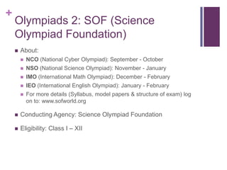 +

Olympiads 2: SOF (Science
Olympiad Foundation)


About:


NCO (National Cyber Olympiad): September - October



NSO (National Science Olympiad): November - January



IMO (International Math Olympiad): December - February



IEO (International English Olympiad): January - February



For more details (Syllabus, model papers & structure of exam) log
on to: www.sofworld.org



Conducting Agency: Science Olympiad Foundation



Eligibility: Class I – XII

 