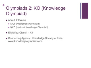 +

Olympiads 2: KO (Knowledge
Olympiad)


About: 2 Exams


MOF (Mathematic Olympiad)



NKO (National Knowledge Olympiad)



Eligibility: Class I – XII



Conducting Agency: Knowledge Society of India
www.knowledgeolympiad.com

 