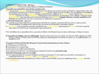 3. Εποχή των Λυρικών (700 - 550 π.χ.)
Η λυρική ποίηση και μουσική ασχολήθηκε με καθημερινά θέματα.
Οι μορφές των τραγουδιών της λυρικής μουσικής είναι:
Ωδή (μικρό έργο), Παιάνας (ύμνος στον Απόλλωνα ή την Άρτεμη που μπορεί να ήταν πολεμικός, ευχαριστήριος κλπ, ενώ
μετά άρχισε να γίνεται και σε άλλους θεούς), Ελεγεία (μικρό ποίημα με αυλό συνήθως, για να εκφράσει συναισθήματα
ή συμπεράσματα της ζωής, Θρήνος (πένθιμο τραγούδι όπως ο θρήνος της Βρισηίδας για το θάνατο του Πατρόκλου,
Επινίκιο (υμνούσε τις νίκες), Υπόρχημα (αφιερωμένα στον Απόλλωνα, με φόρμιγγα, αυλό, κιθάρα). Υπήρχαν ακόμα
ο Διθύραμβος (είχε γεγονότα από τη ζωή του Διόνυσου) και ο Θέσπις (υπήρχε κάποιος ο οποίος παρίστανε τον
Διόνυσο και απαντούσε στα όσα τον ρωτούσαν οι άνθρωποι που χόρευαν).
4. Κλασική Εποχή (550 - 450 π.χ.)
Την περίοδο αυτή παρουσιάστηκε η μεγαλύτερη ανάπτυξη που γνώρισε η μουσική αλλά και όλες οι τέχνες γενικά.
Ανακαλύφθηκαν οι μαθηματικές σχέσεις έχει η μουσική και φτιάχτηκαν καινούργια όργανα.
O Τέρπανδρος, ένας σπουδαίος μουσικός ανακάλυψε την μουσική γραφή. Δημιούργησε το "Νόμο", που ήταν τραγούδι
προς τιμή του Απόλλωνα με συγκεκριμένη όμως κατασκευή.
Τότε γεννήθηκε και η τραγωδίας όπου η μουσική συνόδευε ένα θεατρικό έργο και ήταν ανάλογη με το θέμα του έργου.
Η τραγωδία γεννήθηκε από τον Διθύραμβο. Τώρα δεν ήταν μόνο ένα που έπαιζε τον Διόνυσο αλλά υπήρχαν και άλλα
άτομα, ο Χορός. Ο Χορός ήταν ένα σύνολο ατόμων με συγκεκριμένους σκοπούς στο έργο π.χ. να συμβουλέψουν, να
διηγηθούν κ.λπ.
Οι αρχαίοι Έλληνες φιλόσοφοι θεωρούν την μουσική απαραίτητη για τρεις λόγους:
α) Ψυχαγωγία και ανάπαυση
β) Διαμόρφωση του χαρακτήρα
γ) Διανοητική και αισθητική καλλιέργεια
Στην εποχή εκείνη άλλωστε ο καλλιεργημένος άνθρωπος λεγόταν και μουσικός ανήρ.
Περίοδος Παρακμής (450 π.Χ. και εξής)
Για την παρακμή φαίνεται να φταίνε διάφοροι μουσικοί νεωτερισμοί. Το νέο κύμα των μουσικών νεωτερισμών το
γνωρίζουμε από τους: Φερεκράτη, τον Ευριπίδη και τον Αριστοφάνη.
Η μουσική δραστηριότητα μεταφέρεται σε άλλες πόλεις εκτός Ελλάδας, όπως για παράδειγμα στην Αντιόχεια και στην
Αλεξάνδρεια.
 