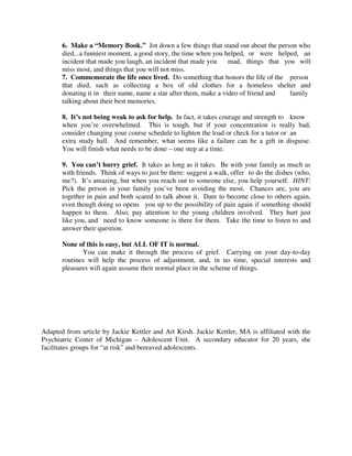 6. Make a “Memory Book.” Jot down a few things that stand out about the person who
died...a funniest moment, a good story, the time when you helped, or were helped, an
incident that made you laugh, an incident that made you mad, things that you will
miss most, and things that you will not miss.
7. Commemorate the life once lived. Do something that honors the life of the person
that died, such as collecting a box of old clothes for a homeless shelter and
donating it in their name, name a star after them, make a video of friend and family
talking about their best memories.
8. It’s not being weak to ask for help. In fact, it takes courage and strength to know
when you’re overwhelmed. This is tough, but if your concentration is really bad,
consider changing your course schedule to lighten the load or check for a tutor or an
extra study hall. And remember, what seems like a failure can be a gift in disguise.
You will finish what needs to be done – one step at a time.
9. You can’t hurry grief. It takes as long as it takes. Be with your family as much as
with friends. Think of ways to just be there: suggest a walk, offer to do the dishes (who,
me?). It’s amazing, but when you reach out to someone else, you help yourself. HINT:
Pick the person in your family you’ve been avoiding the most. Chances are, you are
together in pain and both scared to talk about it. Dare to become close to others again,
even though doing so opens you up to the possibility of pain again if something should
happen to them. Also, pay attention to the young children involved. They hurt just
like you, and need to know someone is there for them. Take the time to listen to and
answer their question.
None of this is easy, but ALL OF IT is normal.
You can make it through the process of grief. Carrying on your day-to-day
routines will help the process of adjustment, and, in no time, special interests and
pleasures will again assume their normal place in the scheme of things.
Adapted from article by Jackie Kettler and Art Kirsh. Jackie Kettler, MA is affiliated with the
Psychiatric Center of Michigan – Adolescent Unit. A secondary educator for 20 years, she
facilitates groups for “at risk” and bereaved adolescents.
 