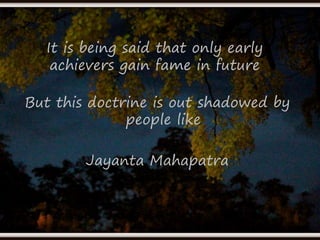 It is being said that only early 
achievers gain fame in future 
But this doctrine is out shadowed by 
people like 
Jayanta Mahapatra 
 