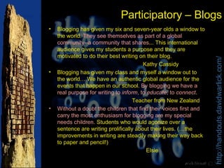 Participatory – Blogs Blogging has given my six and seven-year olds a window to the world.  They see themselves as part of a global community--a community that shares ... This international audience gives my students a purpose and they are motivated to do their best writing on their blog. Kathy Cassidy Blogging has given my class and myself a window out to the world… We have an authentic global audience for the events that happen in our school.  By blogging we have a real purpose for writing to  inform , to  educate , to  connect . Teacher from New Zealand Without a doubt the children that find their voices first and carry the most enthusiasm for blogging are my special needs children.  Students who would agonize over a sentence are writing prolifically about their lives. (…the improvements in writing are steadily making their way back to paper and pencil!) Elsie 
